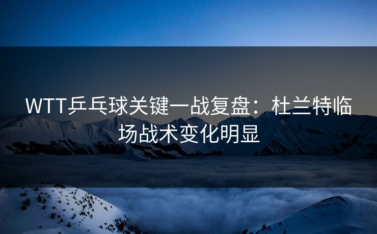 WTT乒乓球关键一战复盘：杜兰特临场战术变化明显