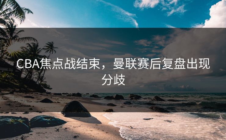 CBA焦点战结束，曼联赛后复盘出现分歧