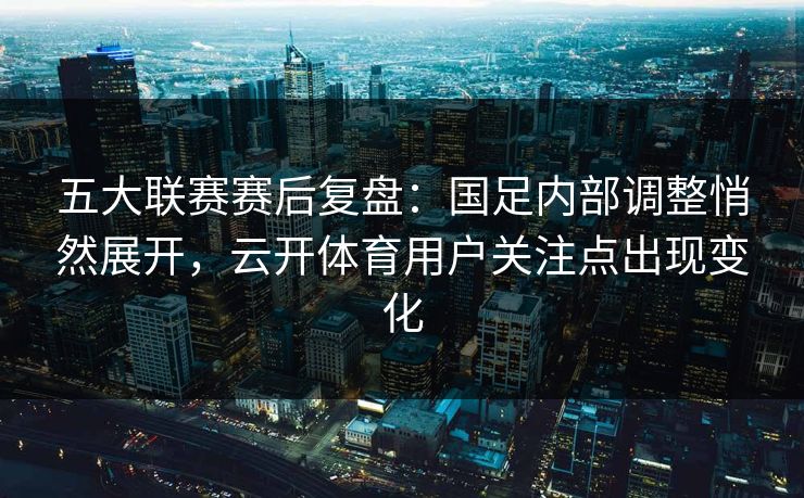 五大联赛赛后复盘：国足内部调整悄然展开，云开体育用户关注点出现变化