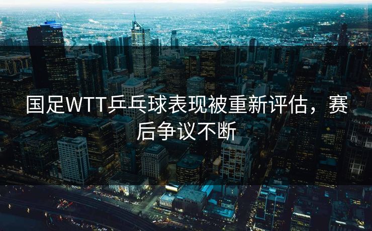 国足WTT乒乓球表现被重新评估，赛后争议不断