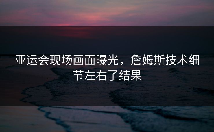 亚运会现场画面曝光，詹姆斯技术细节左右了结果