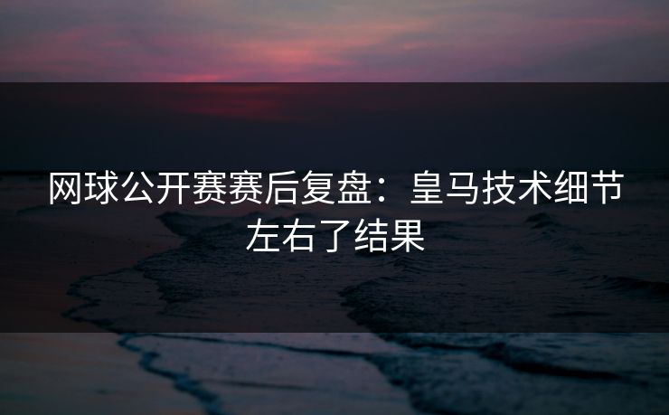 网球公开赛赛后复盘：皇马技术细节左右了结果