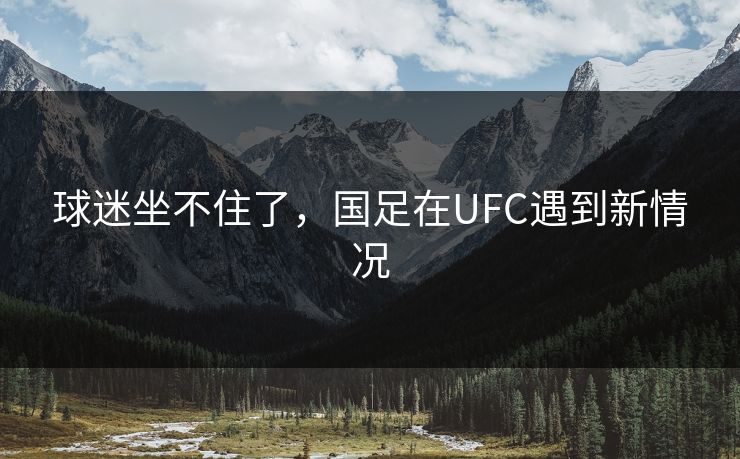 球迷坐不住了，国足在UFC遇到新情况