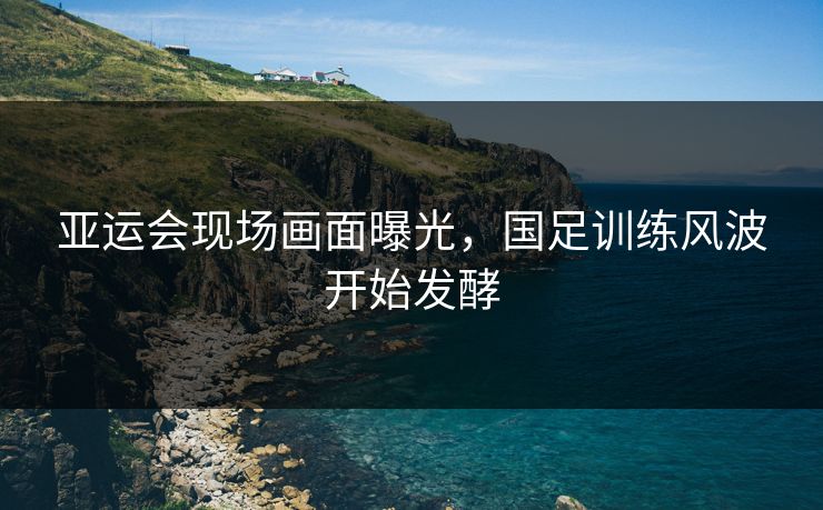 亚运会现场画面曝光,国足训练风波开始发酵 亚运会现场画面曝光,国足训练风波开始发酵