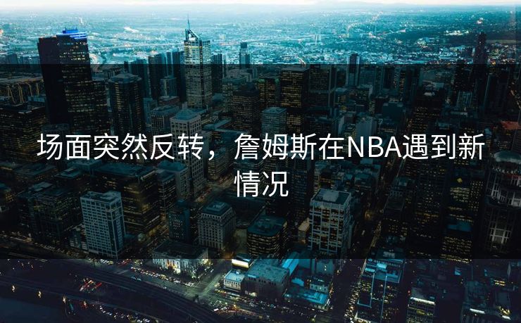 场面突然反转,詹姆斯在NBA遇到新情况 场面突然反转,詹姆斯在NBA遇到新情况