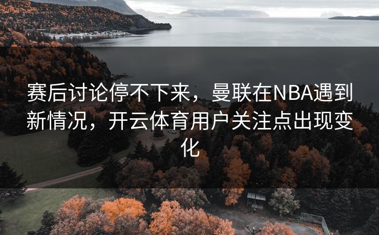 赛后讨论停不下来，曼联在NBA遇到新情况，开云体育用户关注点出现变化