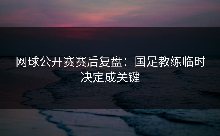 网球公开赛赛后复盘：国足教练临时决定成关键