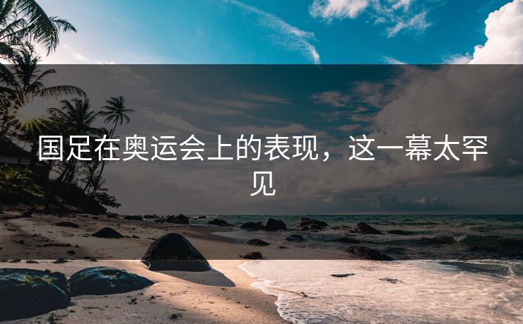 国足在奥运会上的表现，这一幕太罕见
