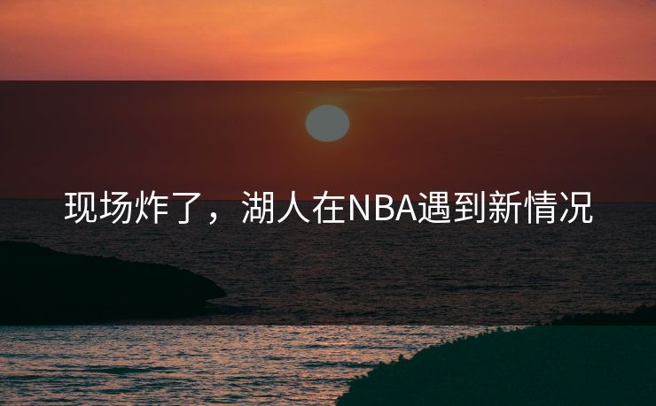现场炸了，湖人在NBA遇到新情况