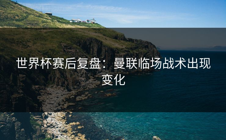 世界杯赛后复盘：曼联临场战术出现变化