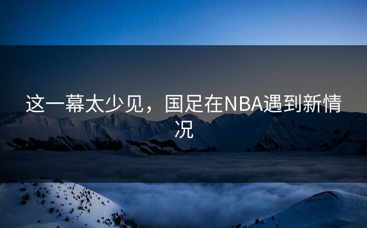这一幕太少见，国足在NBA遇到新情况