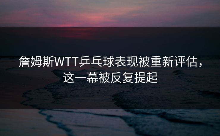 詹姆斯WTT乒乓球表现被重新评估，这一幕被反复提起