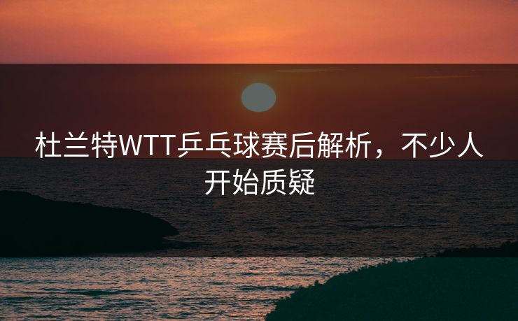 杜兰特WTT乒乓球赛后解析，不少人开始质疑