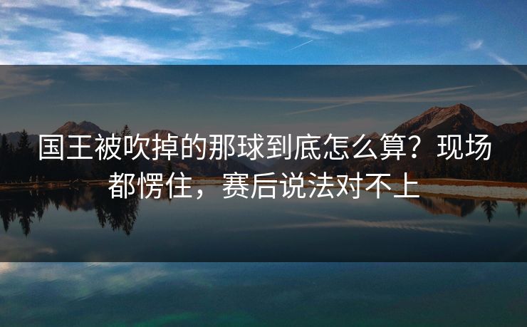 国王被吹掉的那球到底怎么算？现场都愣住，赛后说法对不上