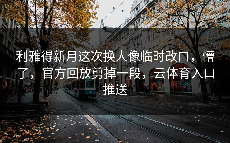 利雅得新月这次换人像临时改口，懵了，官方回放剪掉一段，云体育入口推送