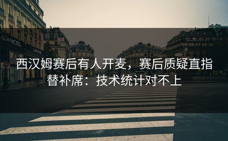 西汉姆赛后有人开麦,赛后质疑直指替补席:技术统计对不上 西汉姆赛后有人开麦,赛后质疑直指替补席:技术统计对不上