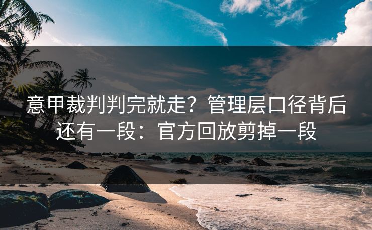意甲裁判判完就走?管理层口径背后还有一段:官方回放剪掉一段 意甲裁判判完就走?管理层口径背后还有一段:官方回放剪掉一段
